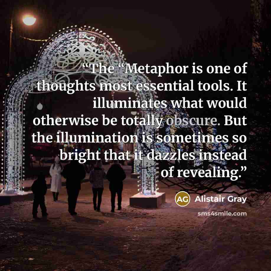 “The “Metaphor is one of thoughts most essential tools. It illuminates what would otherwise be totally obscure. But the illumination is sometimes so bright that it dazzles instead of revealing.” quote by Alistair Gray