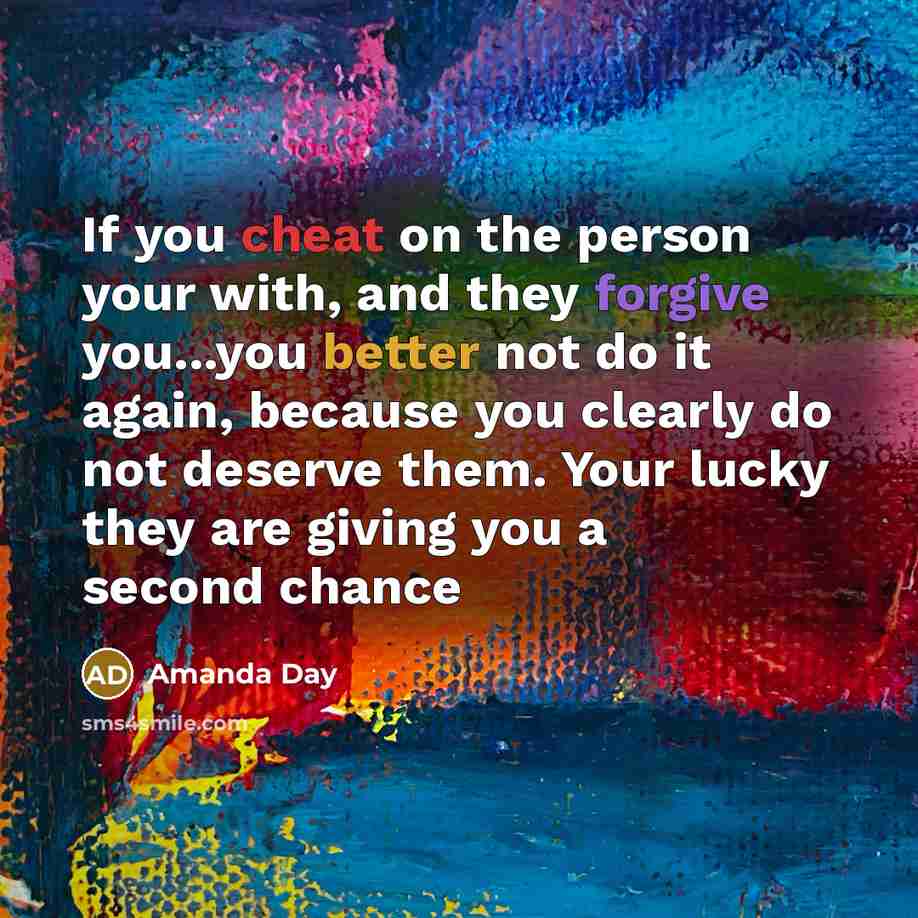 “If you cheat on the person your with, and they forgive you...you better not do it again, because you clearly do not deserve them. Your lucky they are giving you a second chance” quote by Amanda Day