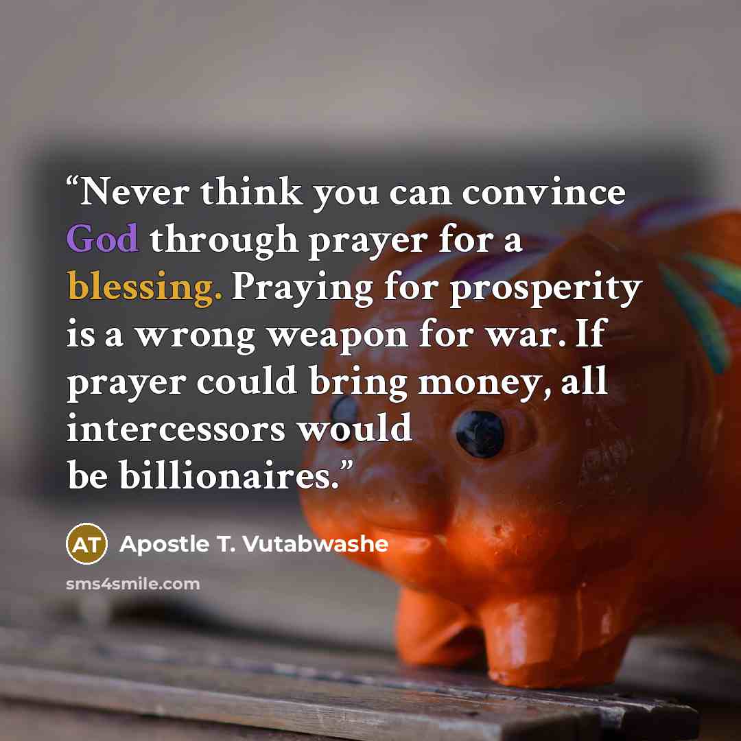 “Never think you can convince God through prayer for a blessing. Praying for prosperity is a wrong weapon for war. If prayer could bring money, all intercessors would be billionaires.” quote by Apostle T. Vutabwashe