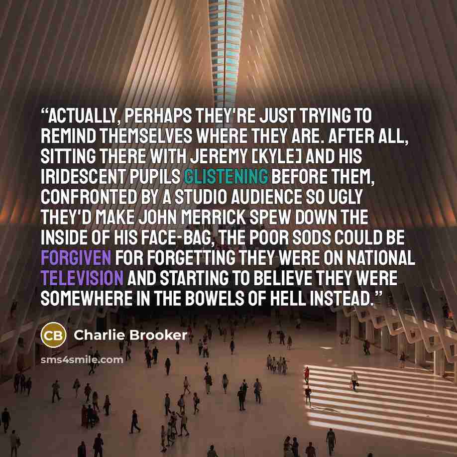 “Actually, perhaps they're just trying to remind themselves where they are. After all, sitting there with Jeremy [Kyle] and his iridescent pupils glistening before them, confronted by a studio audience so ugly they'd make John Merrick spew down the inside of his face-bag, the poor sods could be…” quote by Charlie Brooker