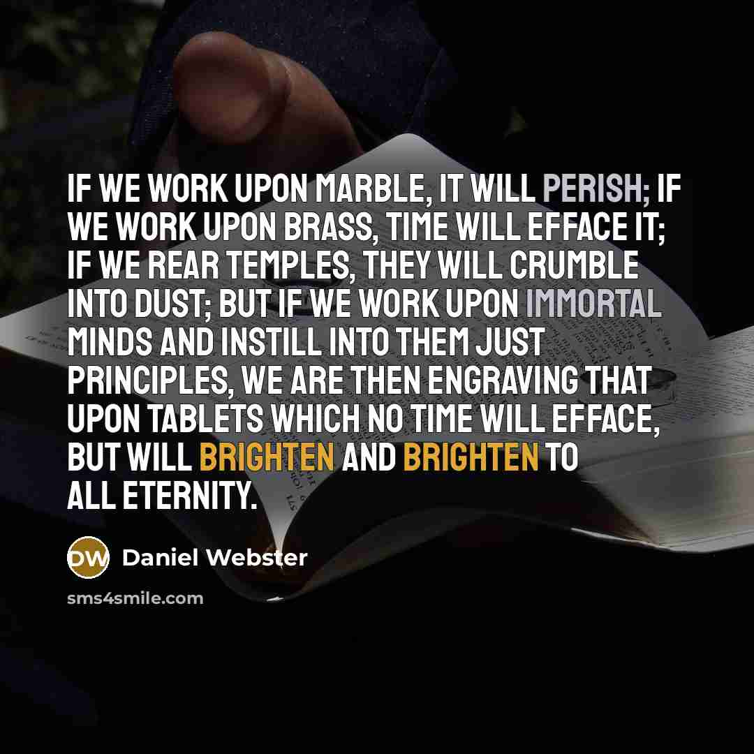 “If we work upon marble, it will perish; if we work upon brass, time will efface it; if we rear temples, they will crumble into dust; but if we work upon immortal minds and instill into them just principles, we are then engraving that upon tablets which no time will efface, but will brighten and…” quote by Daniel Webster