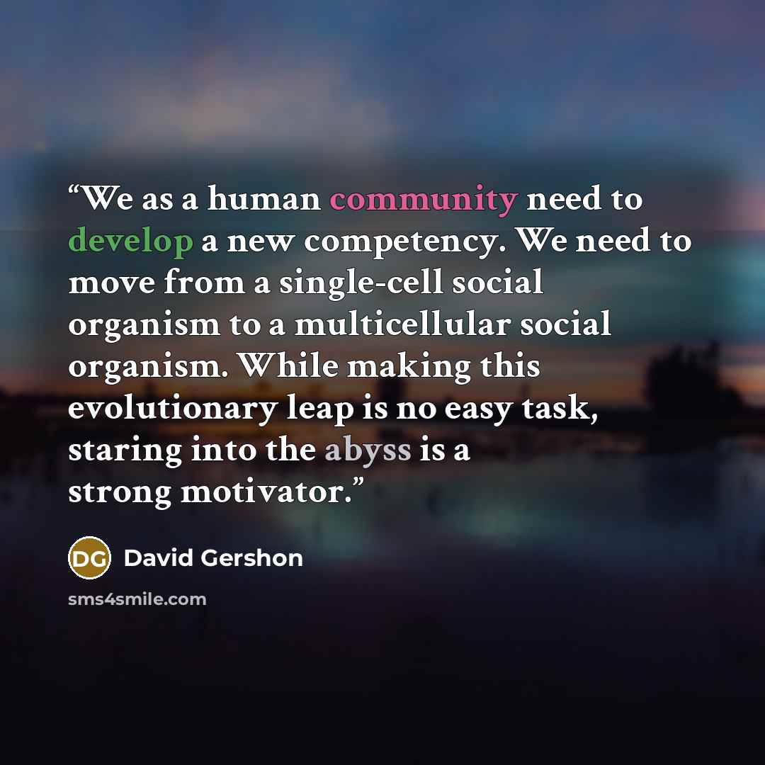 “We as a human community need to develop a new competency. We need to move from a single-cell social organism to a multicellular social organism. While making this evolutionary leap is no easy task, staring into the abyss is a strong motivator.” quote by David Gershon