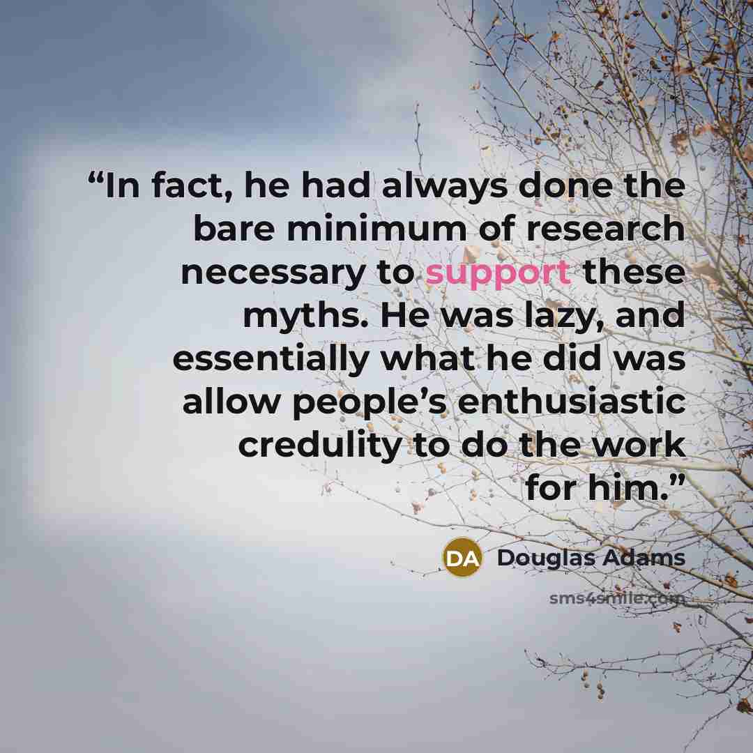 “In fact, he had always done the bare minimum of research necessary to support these myths. He was lazy, and essentially what he did was allow people’s enthusiastic credulity to do the work for him.” quote by Douglas Adams