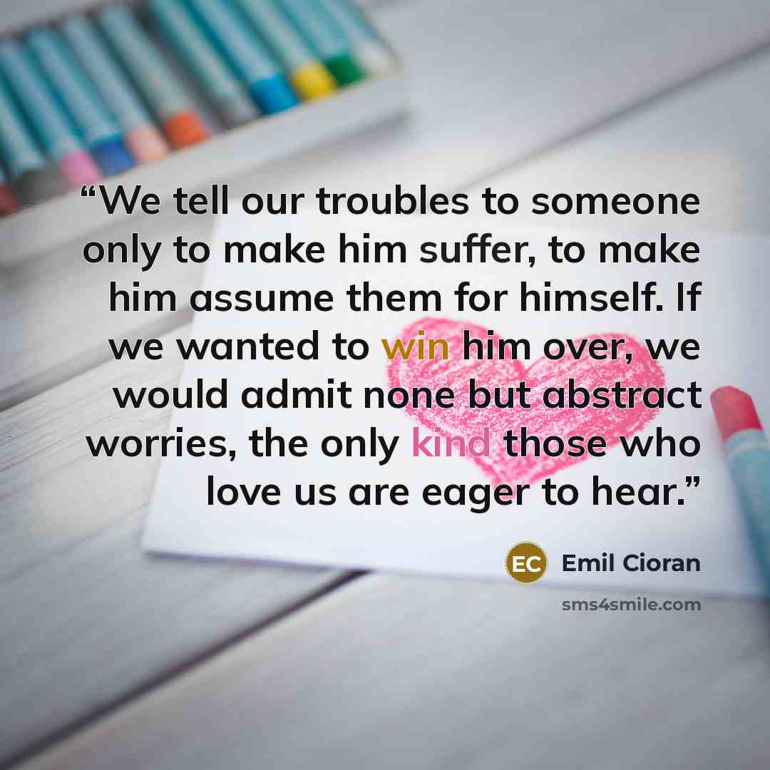 “We tell our troubles to someone only to make him suffer, to make him assume them for himself. If we wanted to win him over, we would admit none but abstract worries, the only kind those who love us are eager to hear.” quote by Emil Cioran