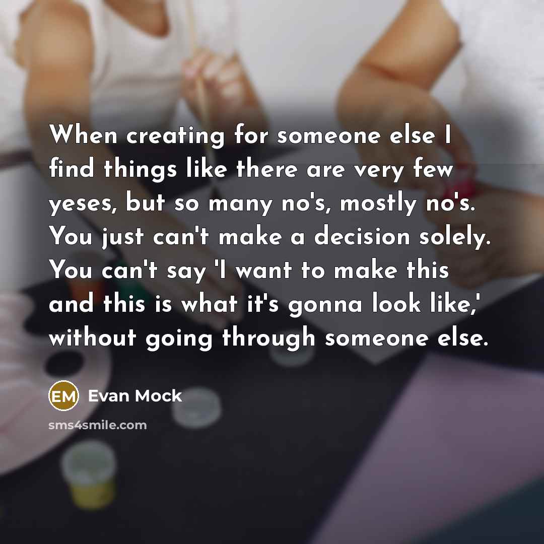 “When creating for someone else I find things like there are very few yeses, but so many no's, mostly no's. You just can't make a decision solely. You can't say 'I want to make this and this is what it's gonna look like,' without going through someone else.” quote by Evan Mock