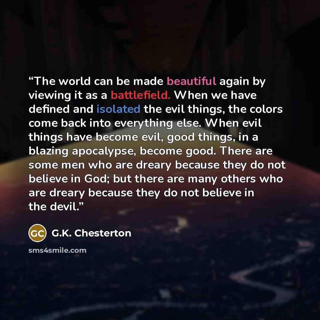 “The world can be made beautiful again by viewing it as a battlefield. When we have defined and isolated the evil things, the colors come back into everything else. When evil things have become evil, good things, in a blazing apocalypse, become good. There are some men who are dreary because they…” quote by G.K. Chesterton