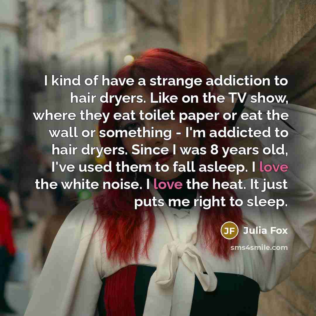 “I kind of have a strange addiction to hair dryers. Like on the TV show, where they eat toilet paper or eat the wall or something - I'm addicted to hair dryers. Since I was 8 years old, I've used them to fall asleep. I love the white noise. I love the heat. It just puts me right to sleep.” quote by Julia Fox