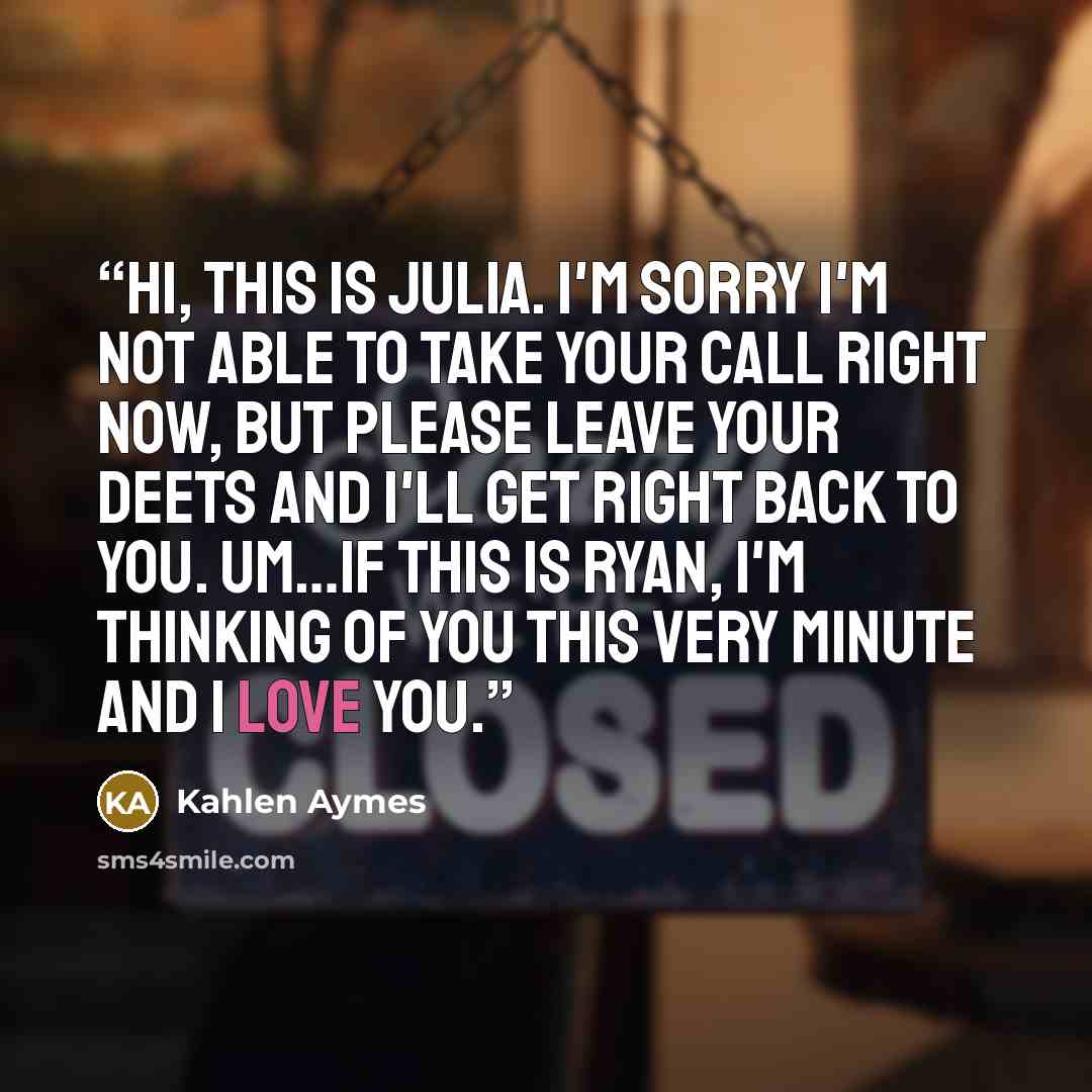 “Hi, this is Julia. I'm sorry i'm not able to take your call right now, but please leave your deets and i'll get right back to you. Um…if this is Ryan, i'm thinking of you this very minute and i love you.” quote by Kahlen Aymes