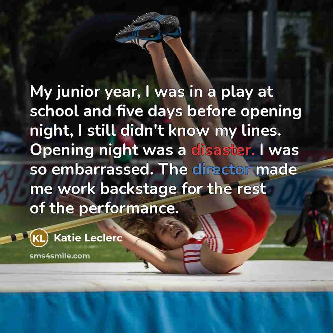 “My junior year, I was in a play at school and five days before opening night, I still didn't know my lines. Opening night was a disaster. I was so embarrassed. The director made me work backstage for the rest of the performance.” quote by Katie Leclerc