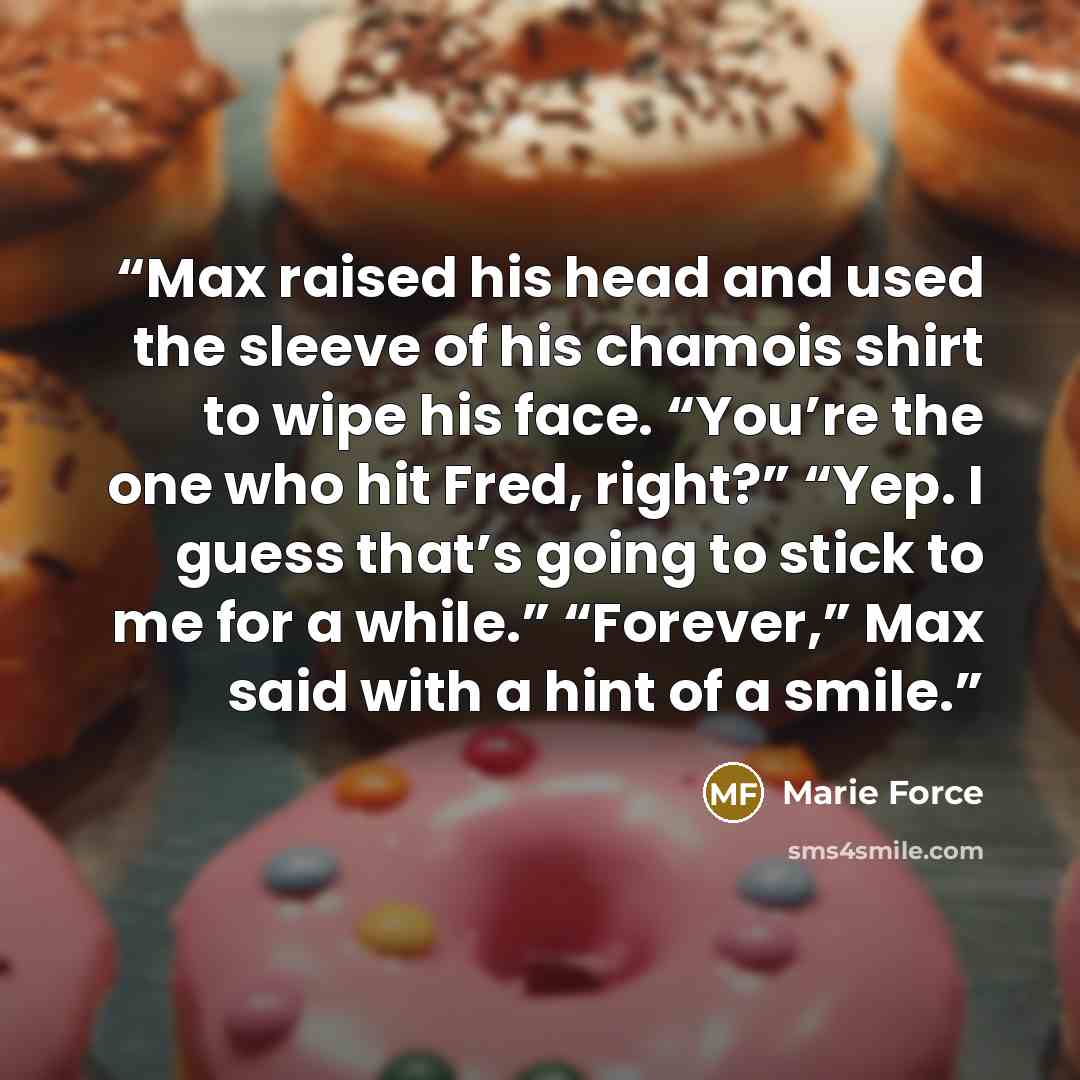 “Max raised his head and used the sleeve of his chamois shirt to wipe his face. “You’re the one who hit Fred, right?” “Yep. I guess that’s going to stick to me for a while.” “Forever,” Max said with a hint of a smile.” quote by Marie Force