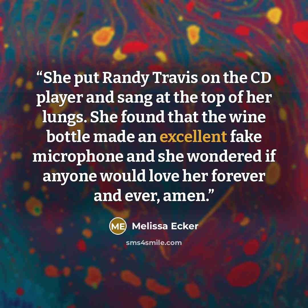 “She put Randy Travis on the CD player and sang at the top of her lungs. She found that the wine bottle made an excellent fake microphone and she wondered if anyone would love her forever and ever, amen.” quote by Melissa Ecker