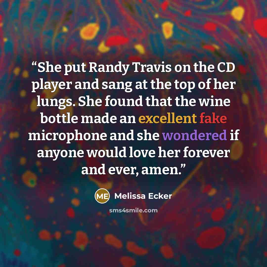 “She put Randy Travis on the CD player and sang at the top of her lungs. She found that the wine bottle made an excellent fake microphone and she wondered if anyone would love her forever and ever, amen.” quote by Melissa Ecker