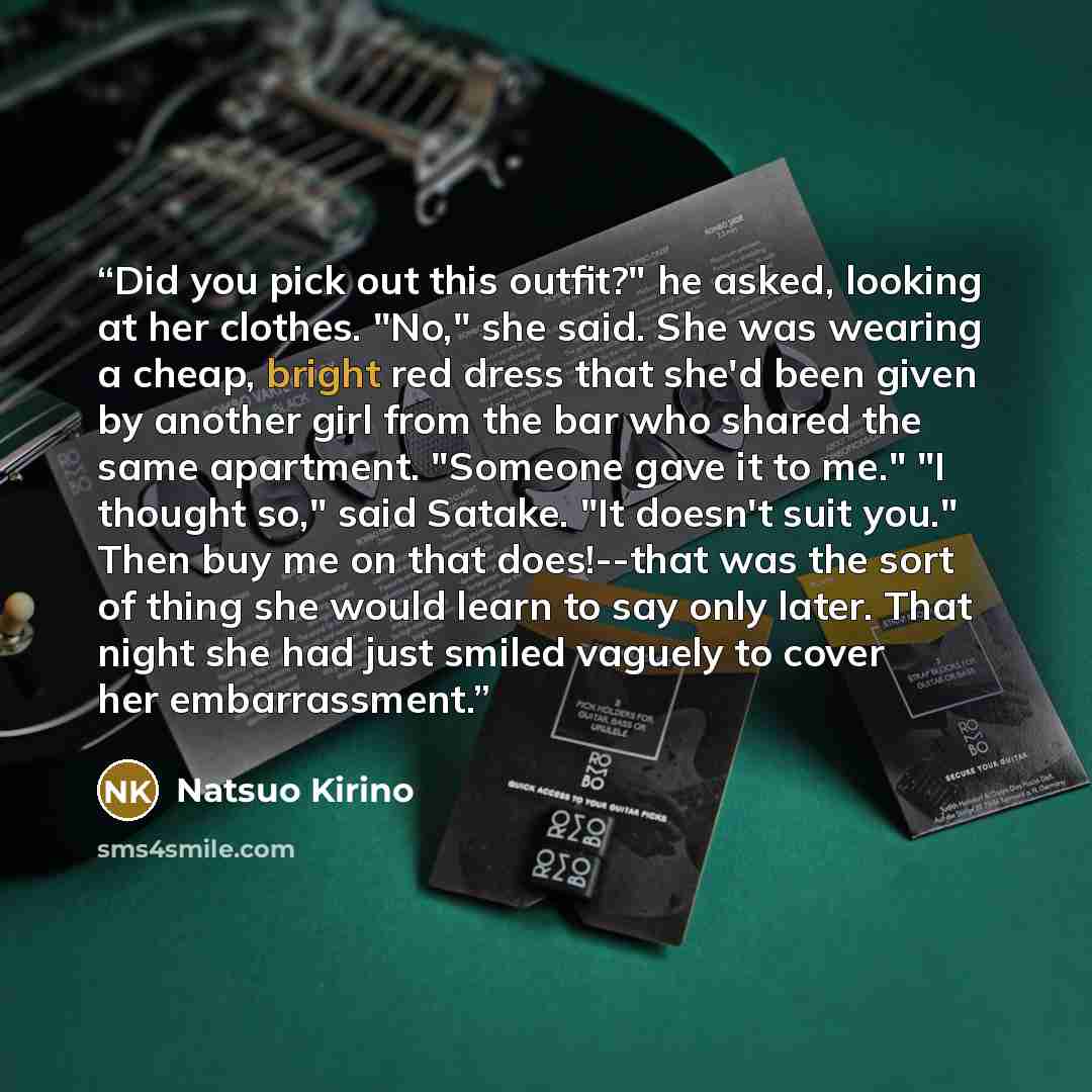 “Did you pick out this outfit?" he asked, looking at her clothes. "No," she said. She was wearing a cheap, bright red dress that she'd been given by another girl from the bar who shared the same apartment. "Someone gave it to me." "I thought so," said Satake. "It doesn't suit you." Then buy me on…” quote by Natsuo Kirino
