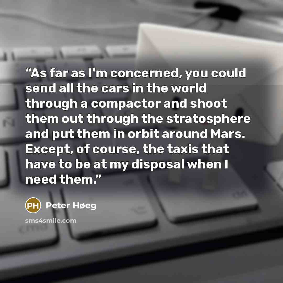 “As far as I'm concerned, you could send all the cars in the world through a compactor and shoot them out through the stratosphere and put them in orbit around Mars. Except, of course, the taxis that have to be at my disposal when I need them.” quote by Peter Høeg
