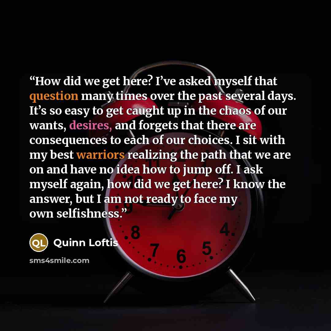 “How did we get here? I’ve asked myself that question many times over the past several days. It’s so easy to get caught up in the chaos of our wants, desires, and forgets that there are consequences to each of our choices. I sit with my best warriors realizing the path that we are on and have no…” quote by Quinn Loftis