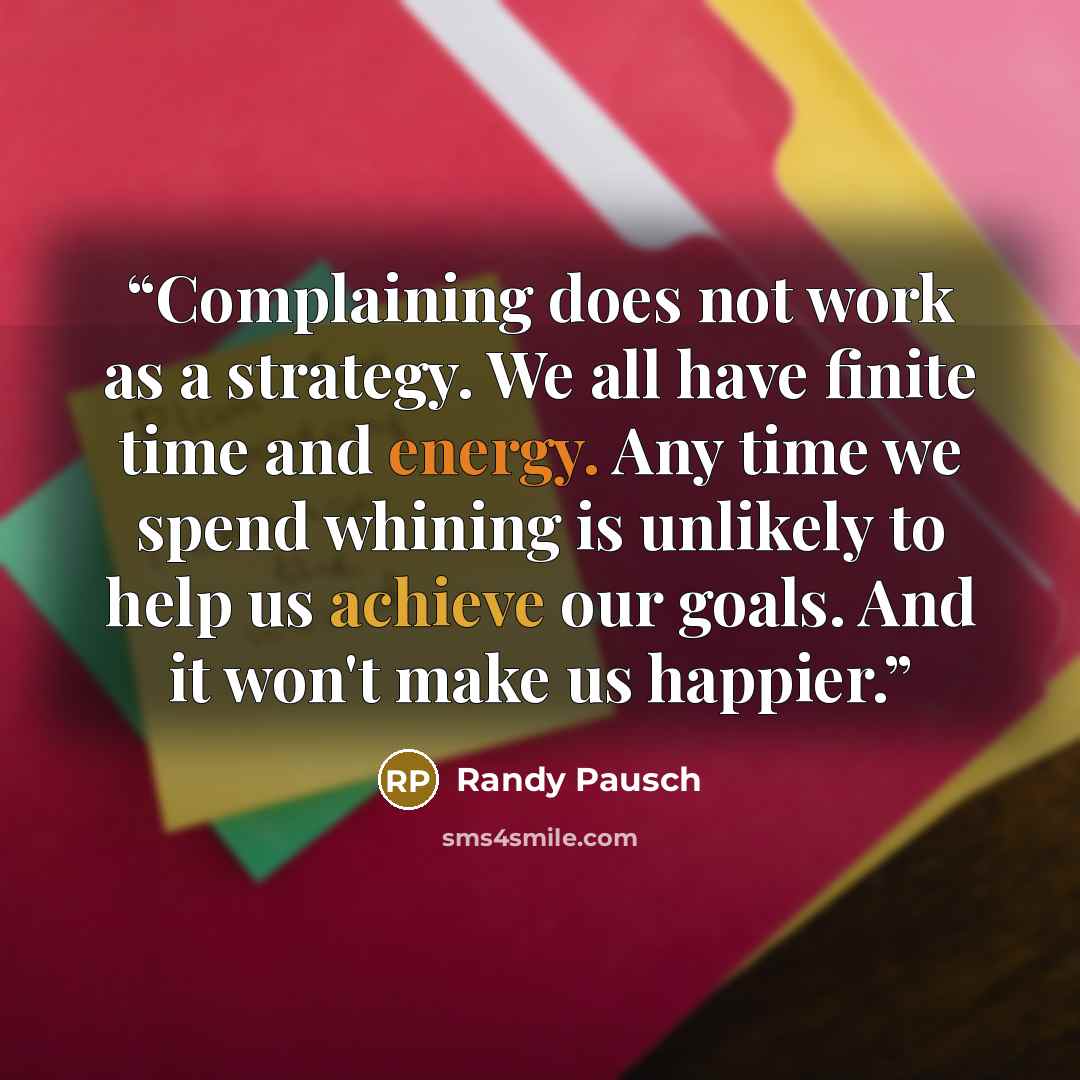 “Complaining does not work as a strategy. We all have finite time and energy. Any time we spend whining is unlikely to help us achieve our goals. And it won't make us happier.” quote by Randy Pausch