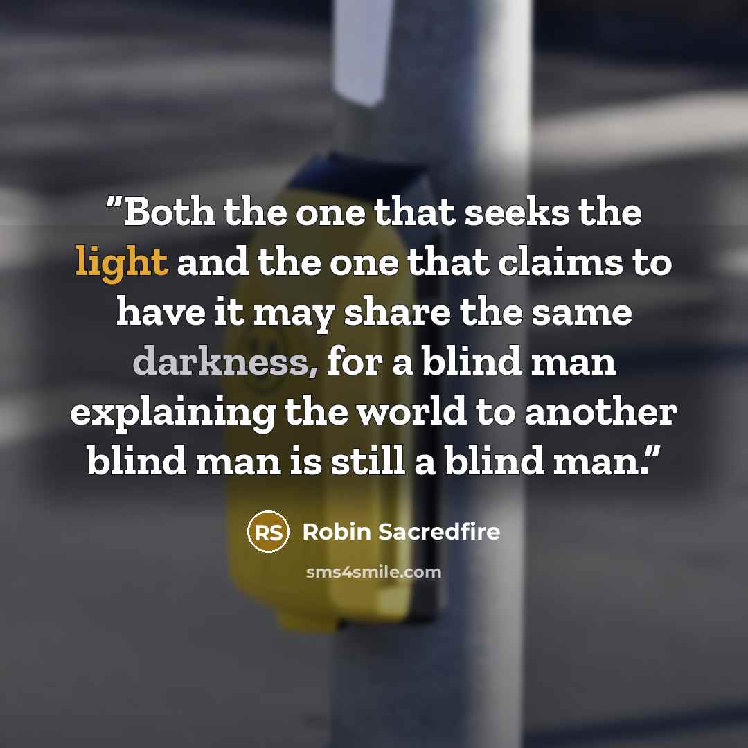 “Both the one that seeks the light and the one that claims to have it may share the same darkness, for a blind man explaining the world to another blind man is still a blind man.” quote by Robin Sacredfire