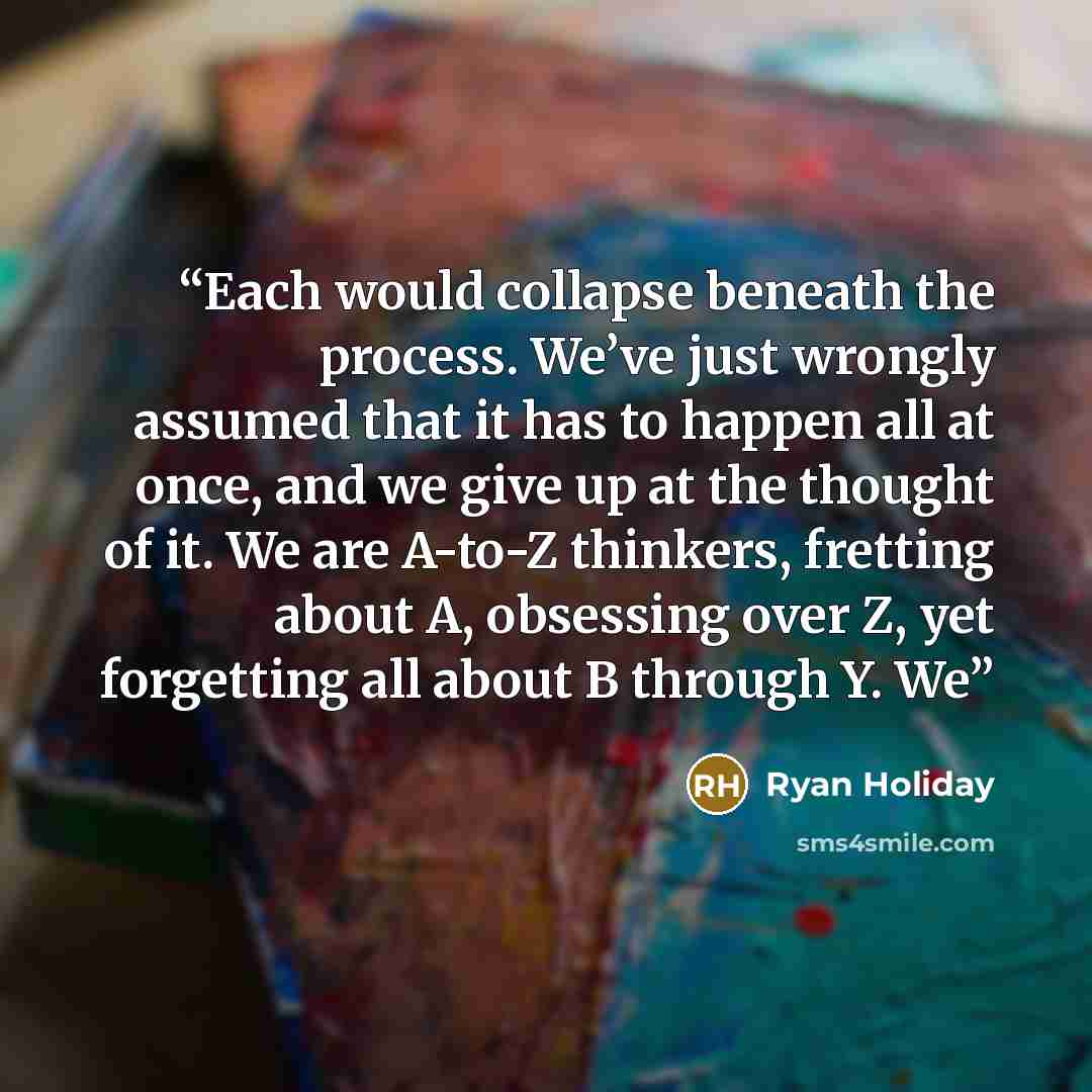 “Each would collapse beneath the process. We’ve just wrongly assumed that it has to happen all at once, and we give up at the thought of it. We are A-to-Z thinkers, fretting about A, obsessing over Z, yet forgetting all about B through Y. We” quote by Ryan Holiday