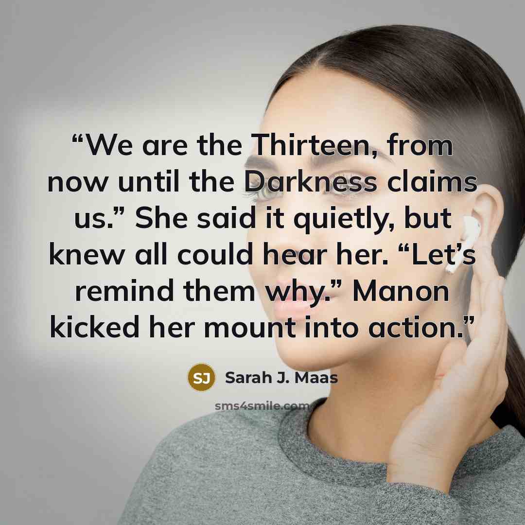 “We are the Thirteen, from now until the Darkness claims us.” She said it quietly, but knew all could hear her. “Let’s remind them why.” Manon kicked her mount into action.” quote by Sarah J. Maas