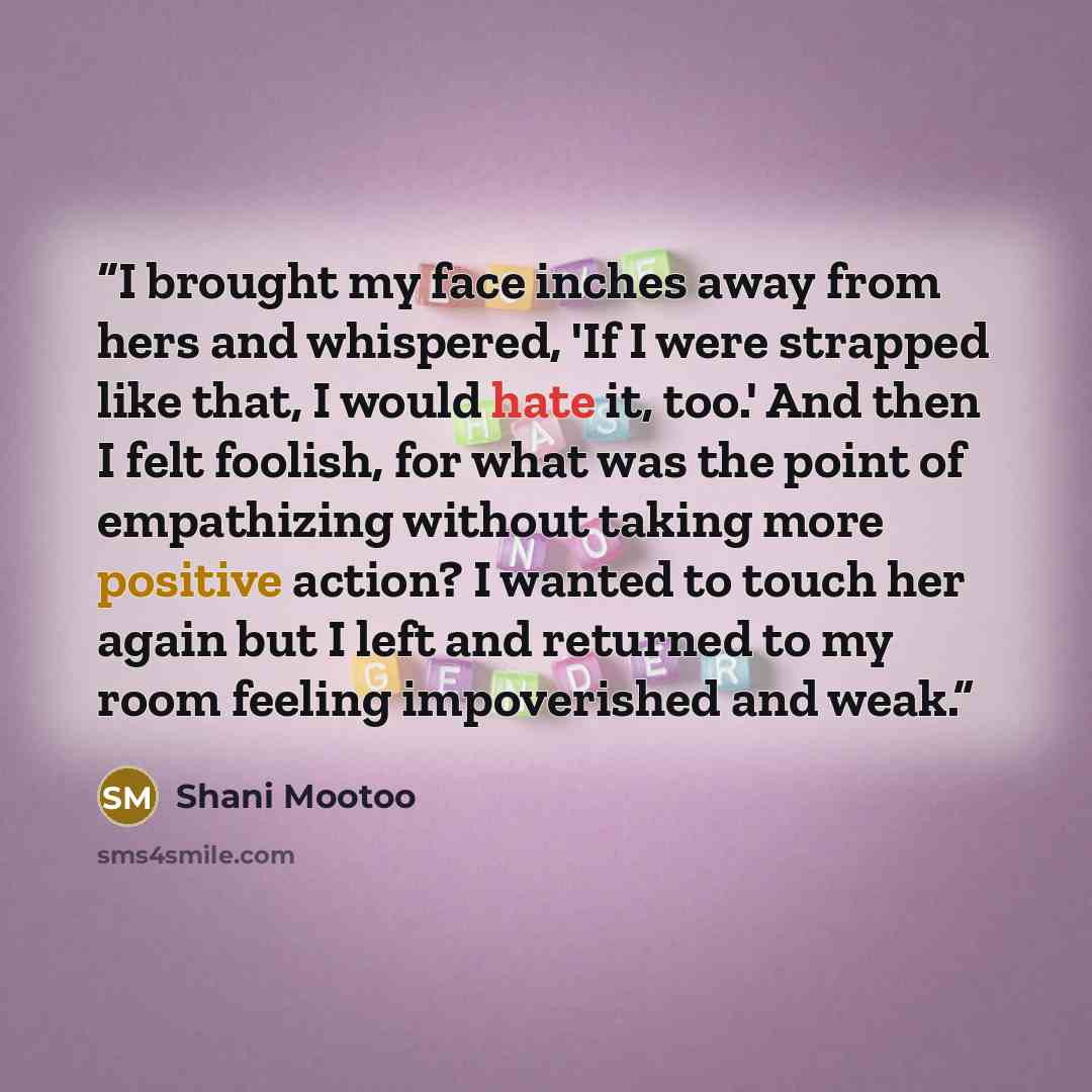 “I brought my face inches away from hers and whispered, 'If I were strapped like that, I would hate it, too.' And then I felt foolish, for what was the point of empathizing without taking more positive action? I wanted to touch her again but I left and returned to my room feeling impoverished and…” quote by Shani Mootoo