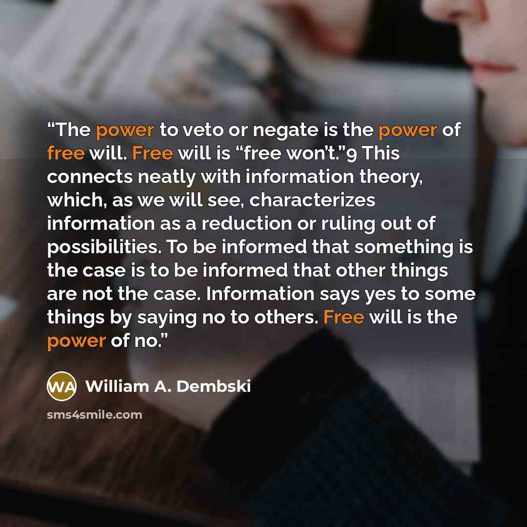“The power to veto or negate is the power of free will. Free will is “free won’t.”9 This connects neatly with information theory, which, as we will see, characterizes information as a reduction or ruling out of possibilities. To be informed that something is the case is to be informed that other…” quote by William A. Dembski