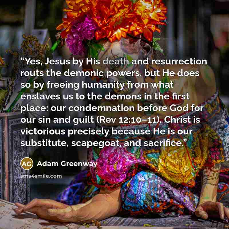 “Yes, Jesus by His death and resurrection routs the demonic powers, but He does so by freeing humanity from what enslaves us to the demons in the first place: our condemnation before God for our sin and guilt (Rev 12:10–11). Christ is victorious precisely because He is our substitute, scapegoat…” quote by Adam Greenway