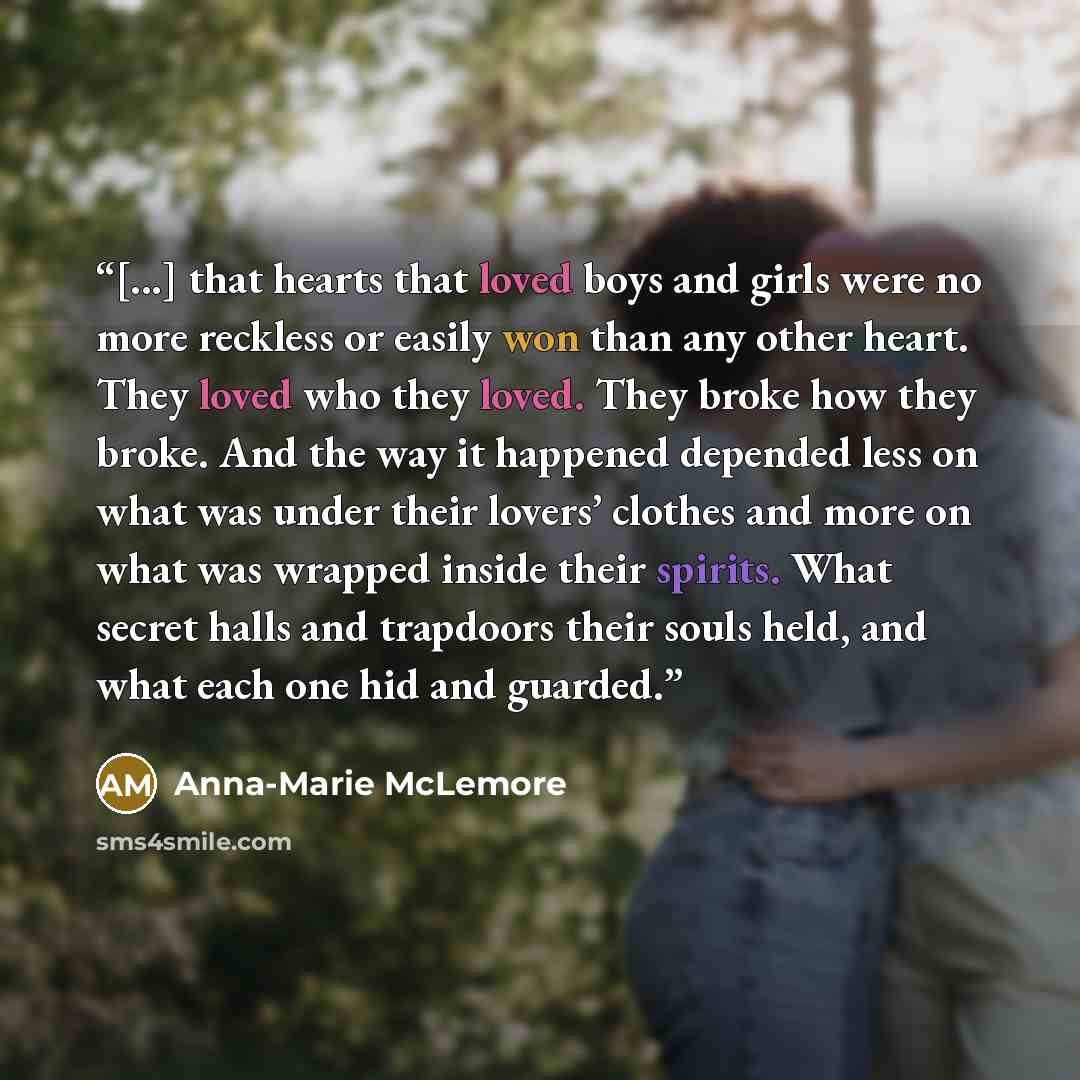 “[...] that hearts that loved boys and girls were no more reckless or easily won than any other heart. They loved who they loved. They broke how they broke. And the way it happened depended less on what was under their lovers’ clothes and more on what was wrapped inside their spirits. What secret…” quote by Anna-Marie McLemore