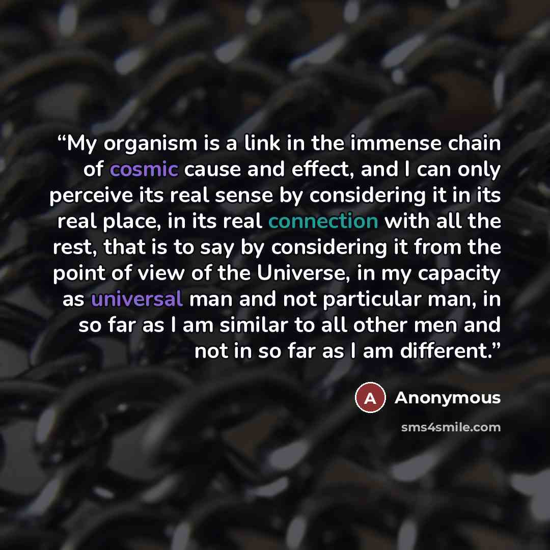 “My organism is a link in the immense chain of cosmic cause and effect, and I can only perceive its real sense by considering it in its real place, in its real connection with all the rest, that is to say by considering it from the point of view of the Universe, in my capacity as universal man and…” quote by Anonymous