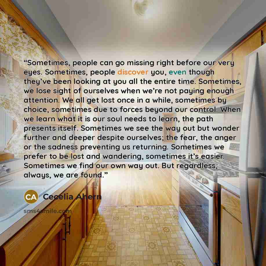 “Sometimes, people can go missing right before our very eyes. Sometimes, people discover you, even though they’ve been looking at you all the entire time. Sometimes, we lose sight of ourselves when we’re not paying enough attention. We all get lost once in a while, sometimes by choice, sometimes…” quote by Cecelia Ahern