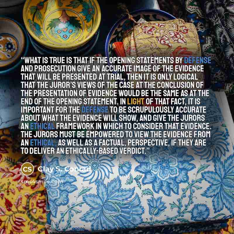 “What is true is that if the opening statements by defense and prosecution give an accurate image of the evidence that will be presented at trial, then it is only logical that the juror’s views of the case at the conclusion of the presentation of evidence would be the same as at the end of the…” quote by Clay S. Conrad