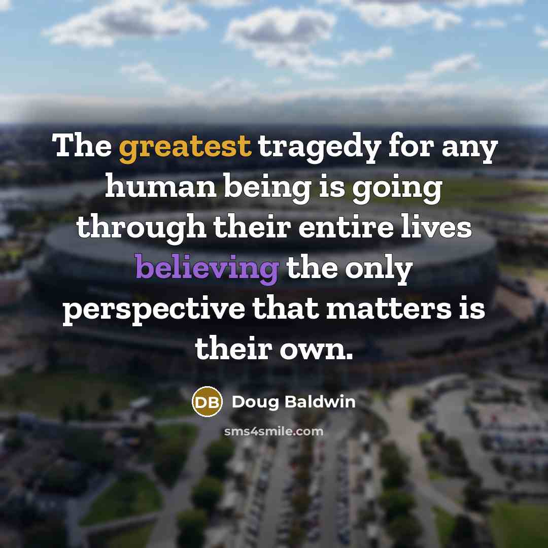 “The greatest tragedy for any human being is going through their entire lives believing the only perspective that matters is their own.” quote by Doug Baldwin