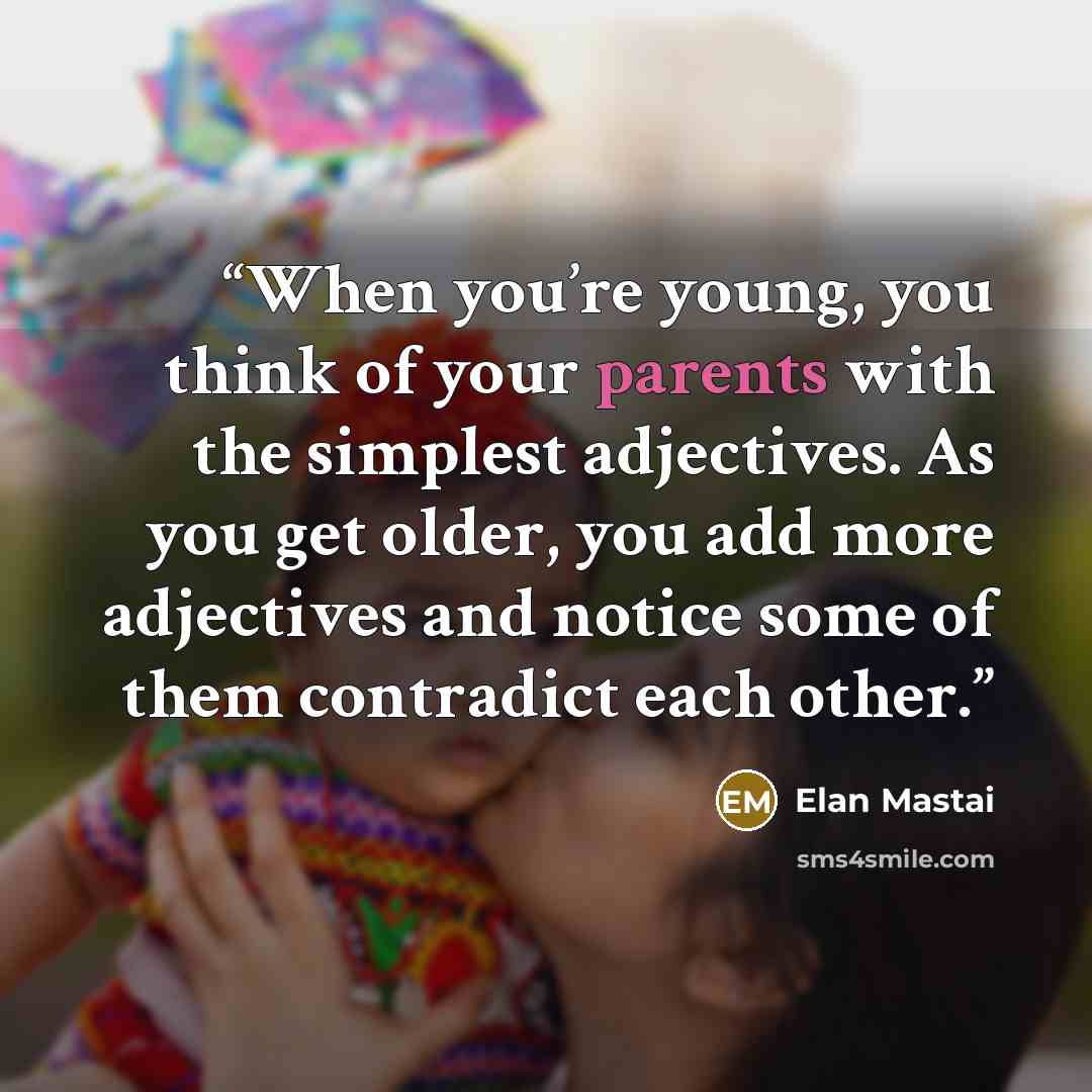 “When you’re young, you think of your parents with the simplest adjectives. As you get older, you add more adjectives and notice some of them contradict each other.” quote by Elan Mastai