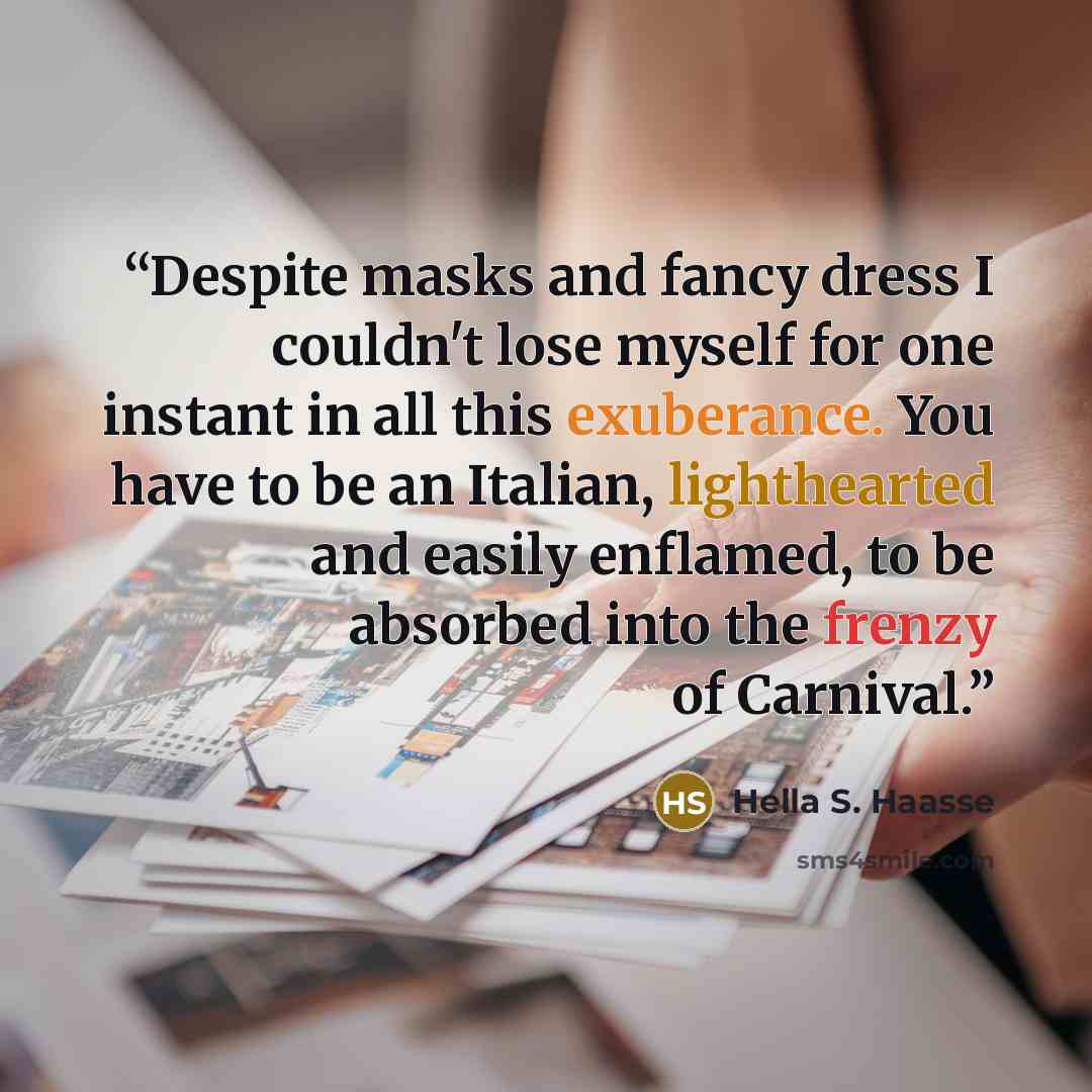 “Despite masks and fancy dress I couldn't lose myself for one instant in all this exuberance. You have to be an Italian, lighthearted and easily enflamed, to be absorbed into the frenzy of Carnival.” quote by Hella S. Haasse