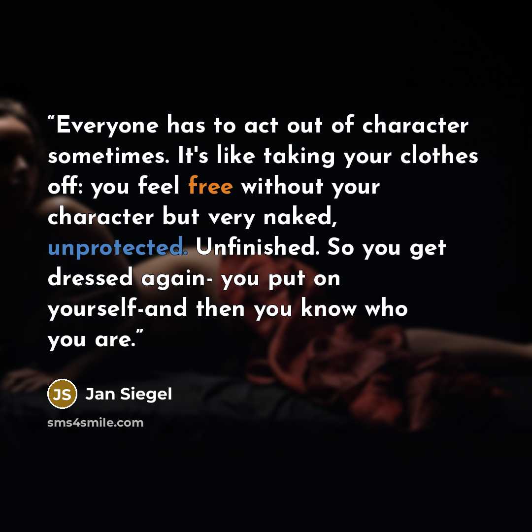 “Everyone has to act out of character sometimes. It's like taking your clothes off: you feel free without your character but very naked, unprotected. Unfinished. So you get dressed again- you put on yourself-and then you know who you are.” quote by Jan Siegel