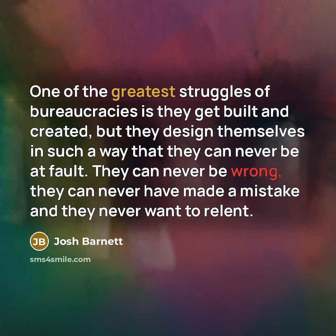 “One of the greatest struggles of bureaucracies is they get built and created, but they design themselves in such a way that they can never be at fault. They can never be wrong, they can never have made a mistake and they never want to relent.” quote by Josh Barnett