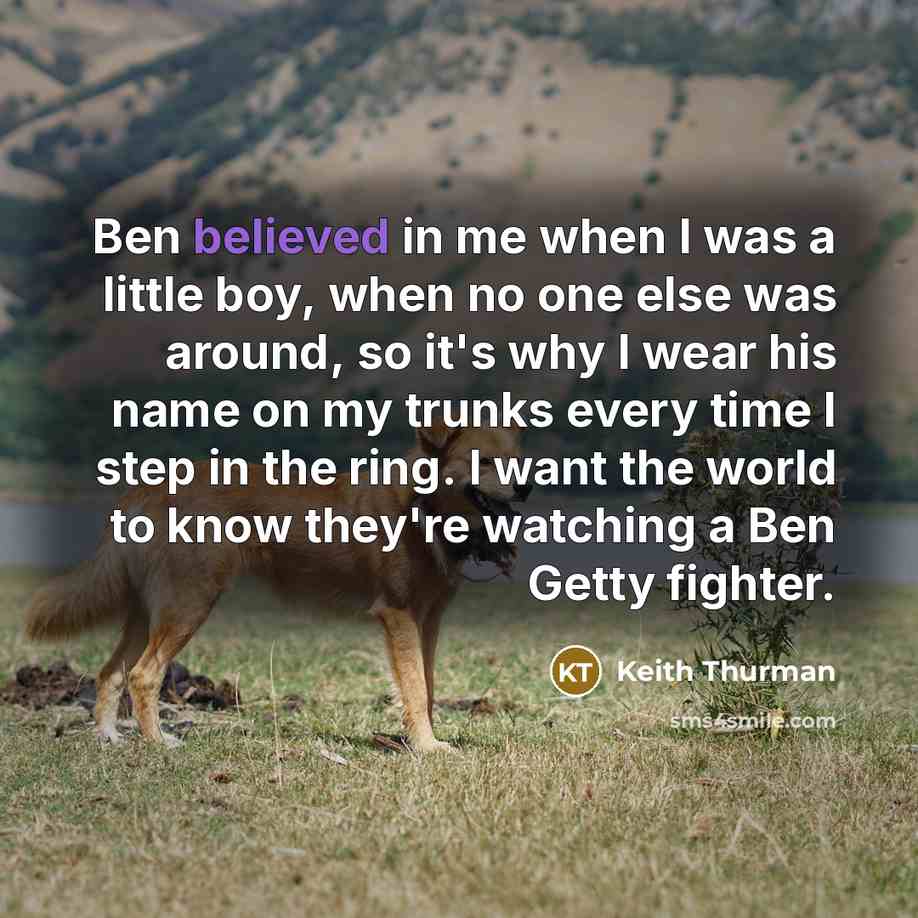 “Ben believed in me when I was a little boy, when no one else was around, so it's why I wear his name on my trunks every time I step in the ring. I want the world to know they're watching a Ben Getty fighter.” quote by Keith Thurman