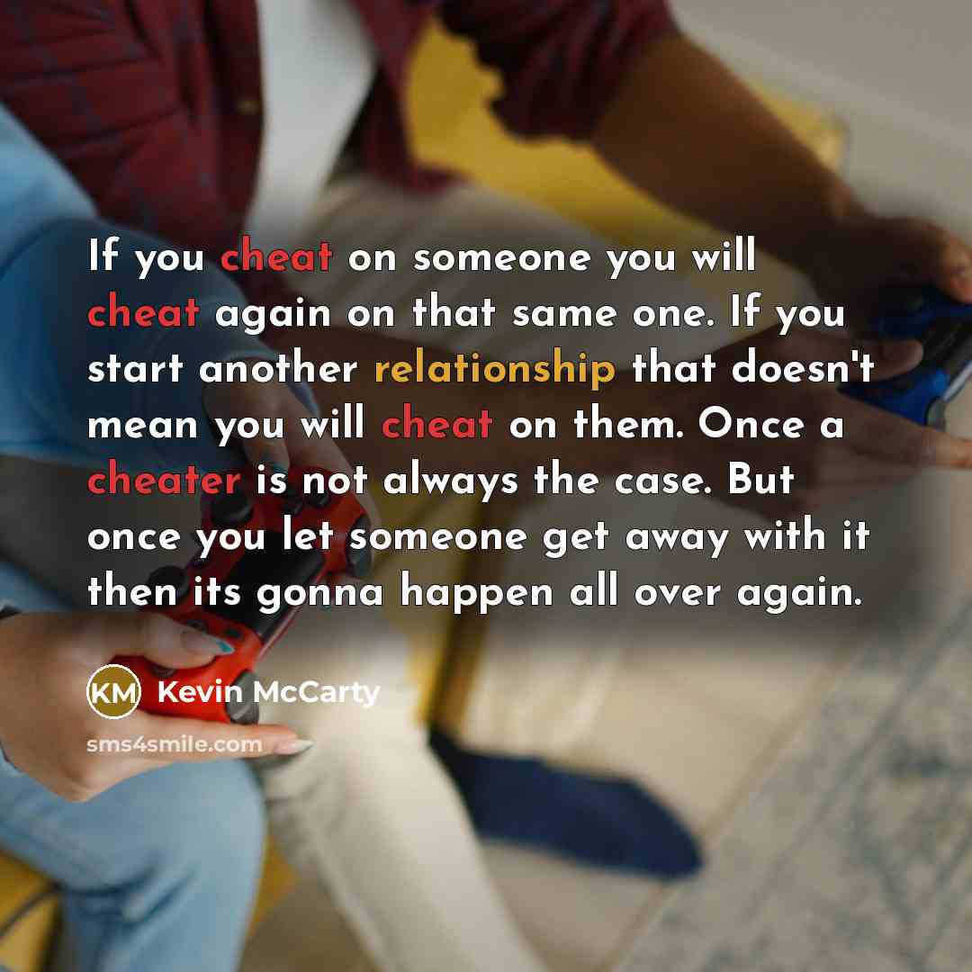 “If you cheat on someone you will cheat again on that same one. If you start another relationship that doesn't mean you will cheat on them. Once a cheater is not always the case. But once you let someone get away with it then its gonna happen all over again.” quote by Kevin McCarty