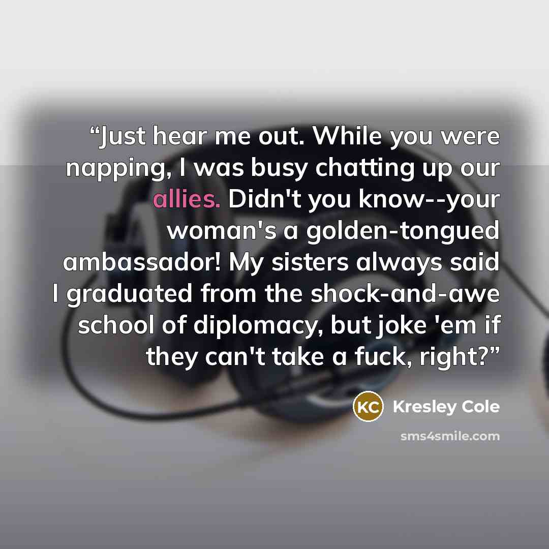 “Just hear me out. While you were napping, I was busy chatting up our allies. Didn't you know--your woman's a golden-tongued ambassador! My sisters always said I graduated from the shock-and-awe school of diplomacy, but joke 'em if they can't take a fuck, right?” quote by Kresley Cole