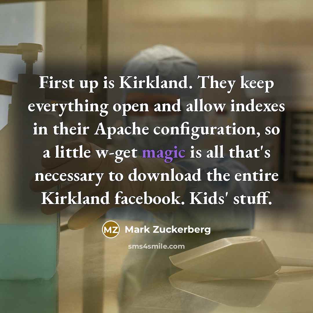 “First up is Kirkland. They keep everything open and allow indexes in their Apache configuration, so a little w-get magic is all that's necessary to download the entire Kirkland facebook. Kids' stuff.” quote by Mark Zuckerberg