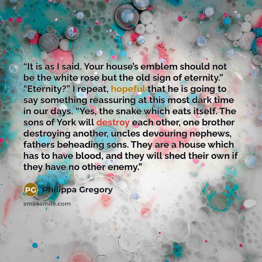 “It is as I said. Your house’s emblem should not be the white rose but the old sign of eternity.” “Eternity?” I repeat, hopeful that he is going to say something reassuring at this most dark time in our days. “Yes, the snake which eats itself. The sons of York will destroy each other, one brother…” quote by Philippa Gregory