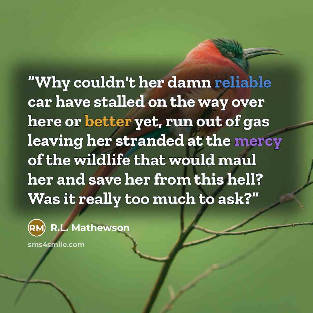 “Why couldn't her damn reliable car have stalled on the way over here or better yet, run out of gas leaving her stranded at the mercy of the wildlife that would maul her and save her from this hell? Was it really too much to ask?” quote by R.L. Mathewson