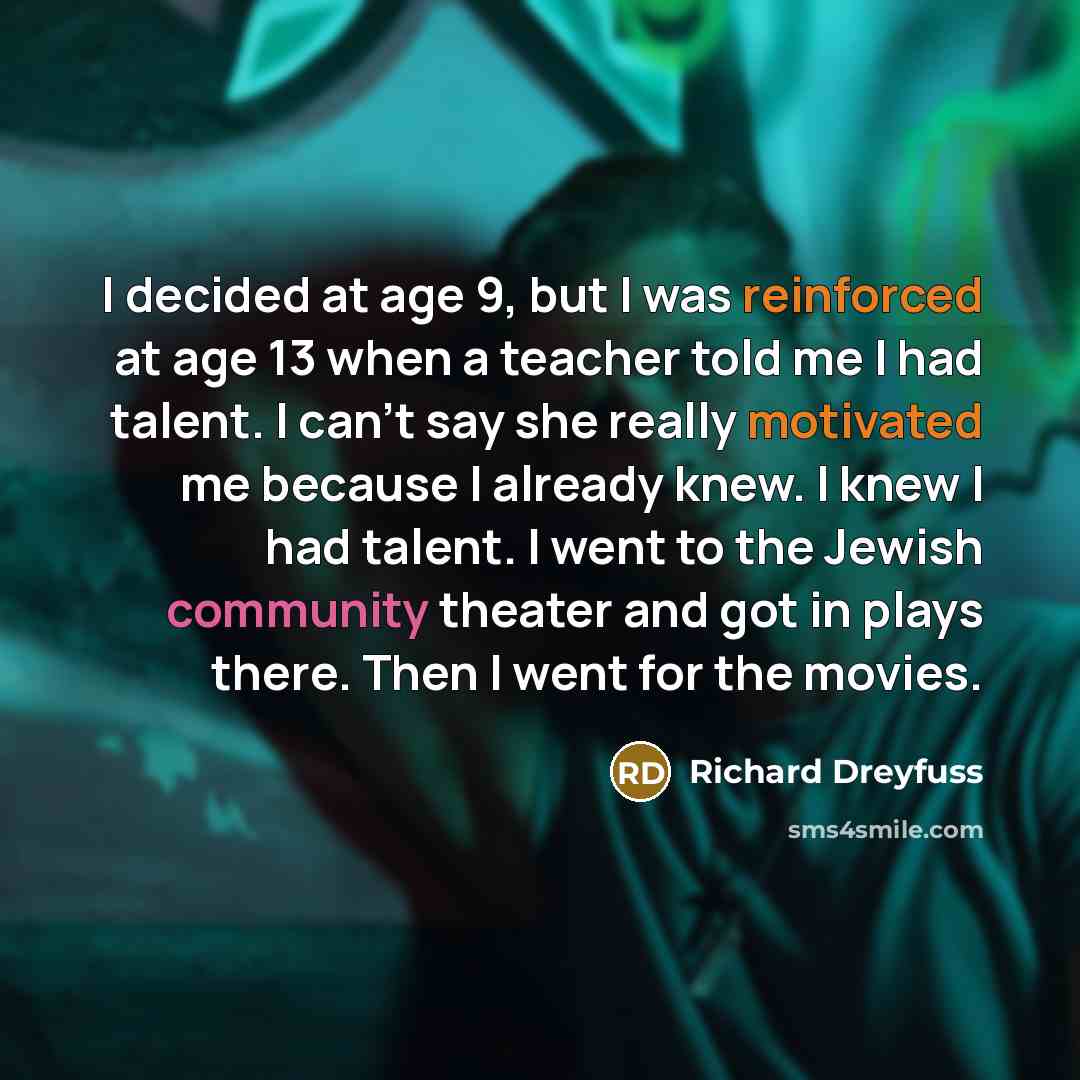 “I decided at age 9, but I was reinforced at age 13 when a teacher told me I had talent. I can't say she really motivated me because I already knew. I knew I had talent. I went to the Jewish community theater and got in plays there. Then I went for the movies.” quote by Richard Dreyfuss