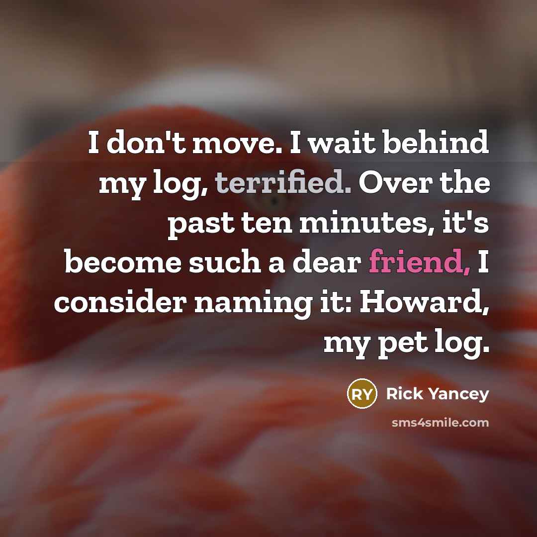 “I don't move. I wait behind my log, terrified. Over the past ten minutes, it's become such a dear friend, I consider naming it: Howard, my pet log.” quote by Rick Yancey
