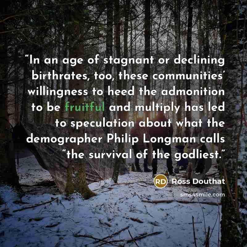 “In an age of stagnant or declining birthrates, too, these communities’ willingness to heed the admonition to be fruitful and multiply has led to speculation about what the demographer Philip Longman calls “the survival of the godliest.” quote by Ross Douthat
