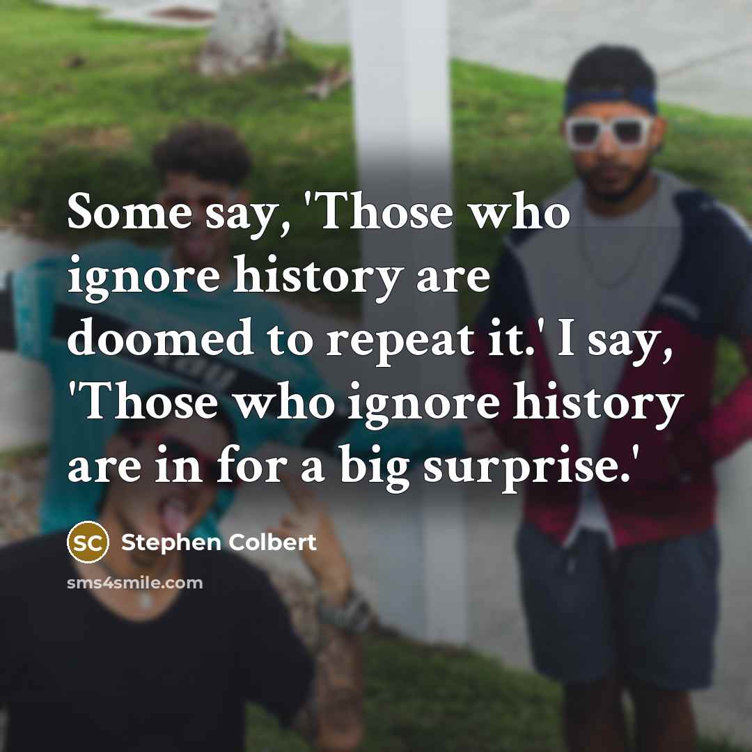 “Some say, 'Those who ignore history are doomed to repeat it.' I say, 'Those who ignore history are in for a big surprise.'” quote by Stephen Colbert