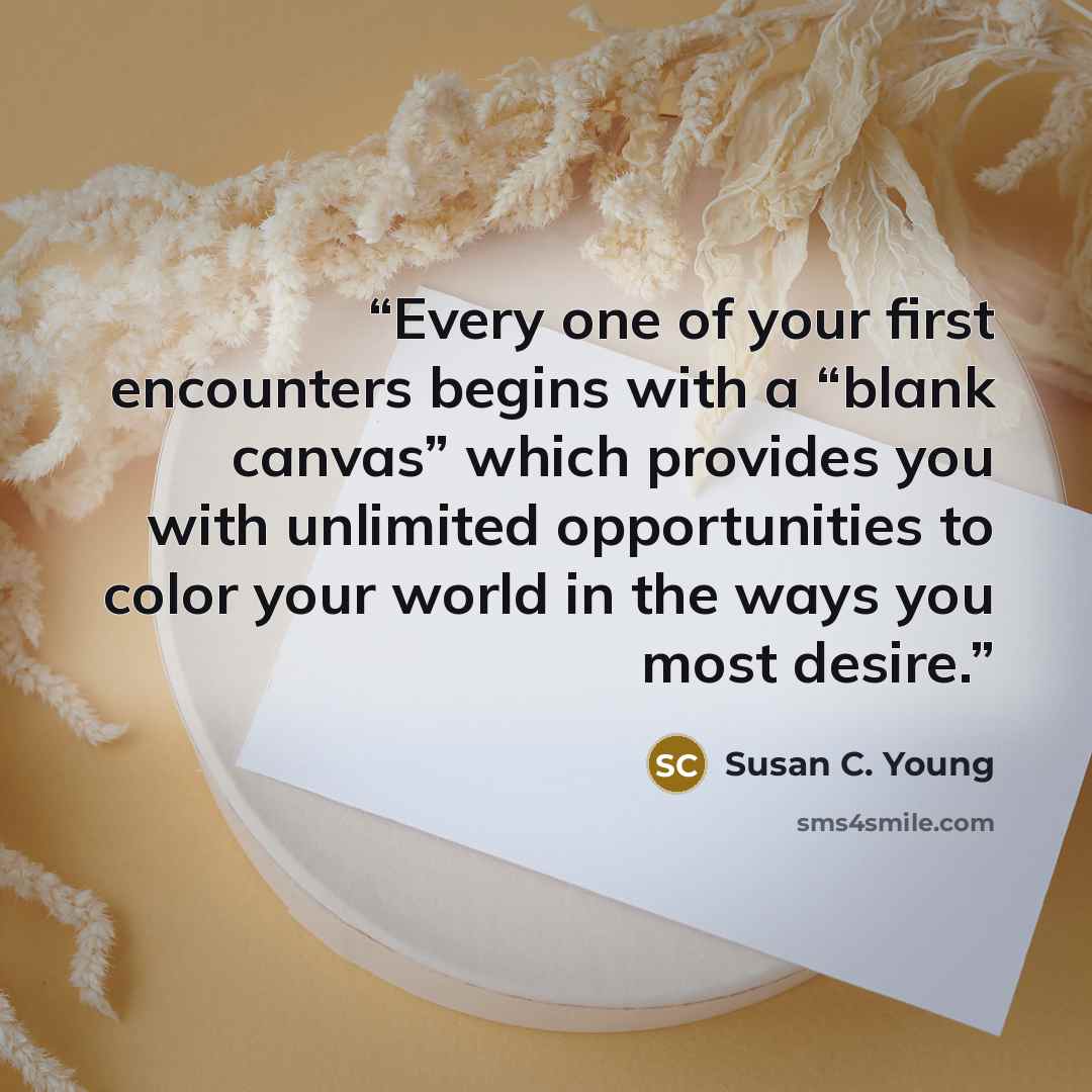 “Every one of your first encounters begins with a “blank canvas” which provides you with unlimited opportunities to color your world in the ways you most desire.” quote by Susan C. Young