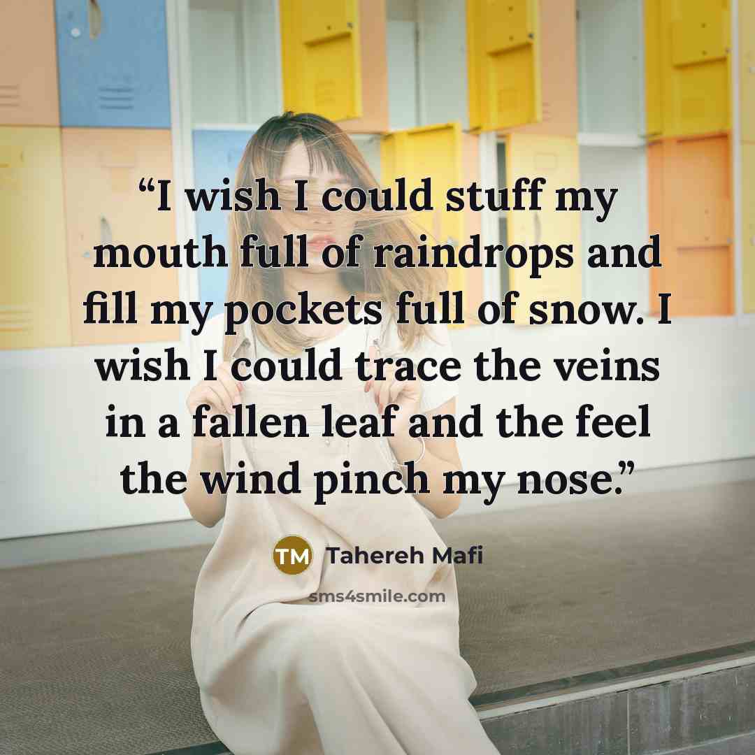 “I wish I could stuff my mouth full of raindrops and fill my pockets full of snow. I wish I could trace the veins in a fallen leaf and the feel the wind pinch my nose.” quote by Tahereh Mafi
