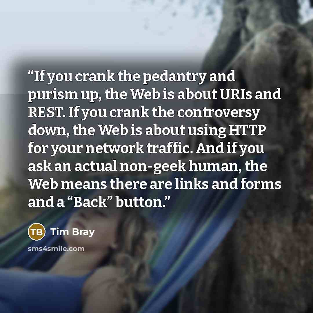 “If you crank the pedantry and purism up, the Web is about URIs and REST. If you crank the controversy down, the Web is about using HTTP for your network traffic. And if you ask an actual non-geek human, the Web means there are links and forms and a “Back” button.” quote by Tim Bray
