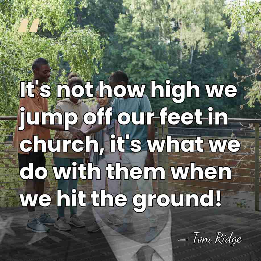 It's not how high we jump off our feet in church, it's&hellip; - Tom Ridge