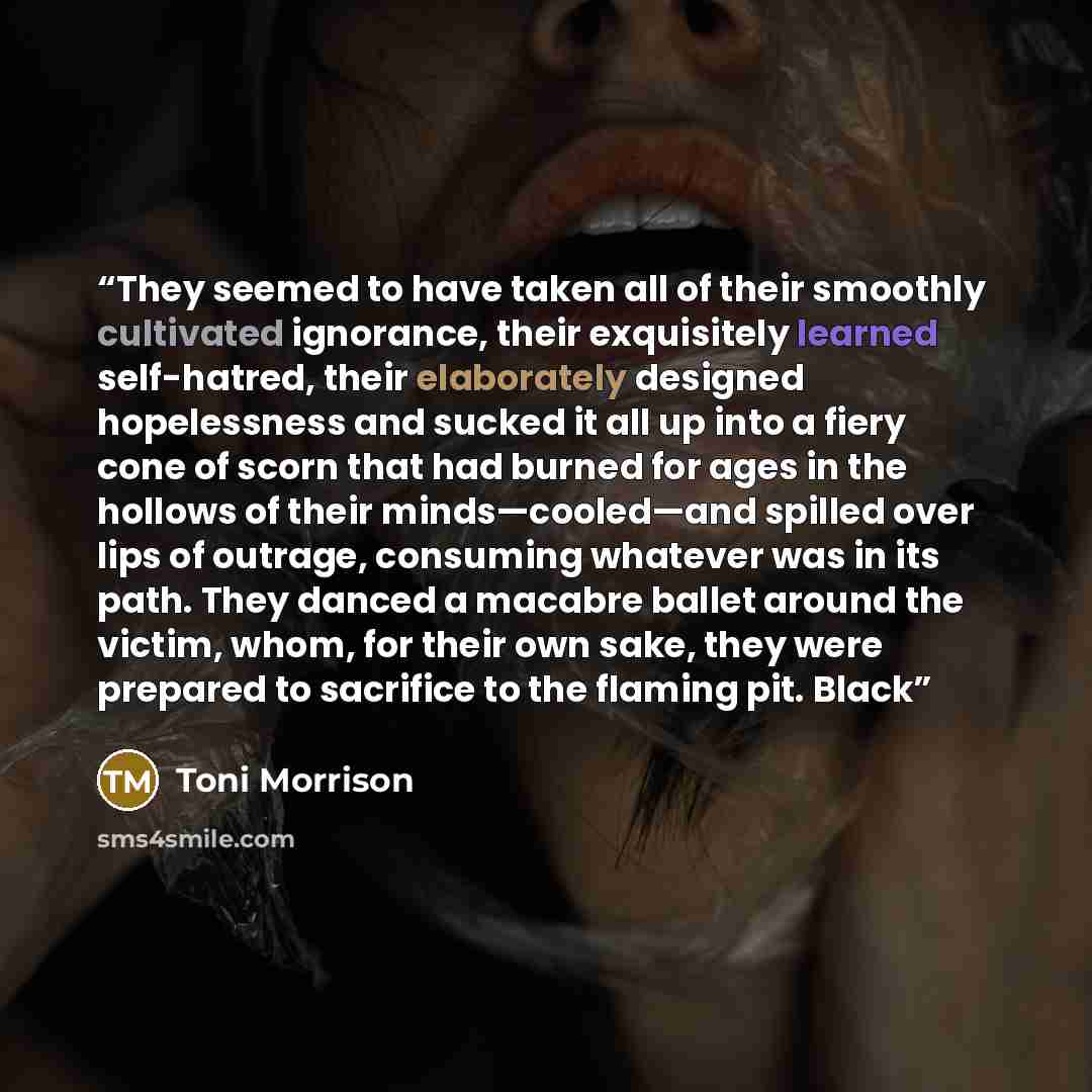 “They seemed to have taken all of their smoothly cultivated ignorance, their exquisitely learned self-hatred, their elaborately designed hopelessness and sucked it all up into a fiery cone of scorn that had burned for ages in the hollows of their minds—cooled—and spilled over lips of outrage…” quote by Toni Morrison